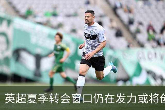 英超夏季转会窗口仍在发力或将创支出新高